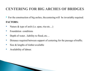 • For the construction of big arches, thecentering will be invariably required.
FACTORS:
• Nature & type of arch (i.e. span, rise etc…)
• Foundation conditions
• Depth of water , liability to flood, etc…
• Distance required between support of centering for the passage oftraffic.
• Size & lengths of timber available
• Availability of labour.
 