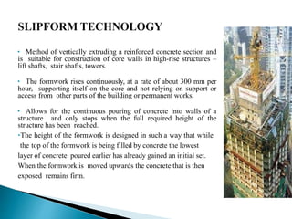 • Method of vertically extruding a reinforced concrete section and
is suitable for construction of core walls in high-rise structures –
lift shafts, stair shafts, towers.
• The formwork rises continuously, at a rate of about 300 mm per
hour, supporting itself on the core and not relying on support or
access from other parts of the building or permanent works.
• Allows for the continuous pouring of concrete into walls of a
structure and only stops when the full required height of the
structure has been reached.
•The height of the formwork is designed in such a way that while
the top of the formwork is being filled by concrete the lowest
layer of concrete poured earlier has already gained an initial set.
When the formwork is moved upwards the concrete that is then
exposed remains firm.
 
