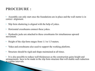 • Assembly can only start once the foundations are in place and the wall starter is in
correct alignment.
• Slip form shuttering is aligned with the help of yokes.
• Horizontal crossbeams connect these yokes.
• Hydraulic jacks are attached to these crossbeams for simultaneous upward
movement.
• Height of the slip form ranges from 1.1 to 1.5 meters.
• Yokes and crossbeams also used to support the working platform.
• Structure should be rigid and shape maintained at all times.
• It is also possible to reduce wall thicknesses as the construction gains height and
arrangements have to be made in the slip form structure that will enable such reduction
at regular intervals.
 
