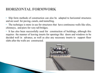 • Slip form methods of construction can also be adapted to horizontal structures
and are used for paving, canals, and tunnelling.
• The technique is more in use for structures that have continuous walls like silos,
chimneys, and piers for very tall bridges.
• It has also been successfully used for construction of buildings, although this
requires the manner of leaving inserts for openings like doors and windows to be
decided well in advance, as well as also any necessary inserts to support floor
slabs after the walls are constructed.
 
