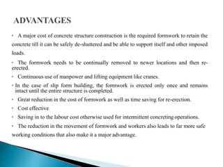 • A major cost of concrete structure construction is the required formwork to retain the
concrete till it can be safely de-shuttered and be able to support itself and other imposed
loads.
• The formwork needs to be continually removed to newer locations and then re-
erected.
• Continuous use of manpower and lifting equipment like cranes.
• In the case of slip form building, the formwork is erected only once and remains
intact until the entire structure is completed.
• Great reduction in the cost of formwork as well as time saving for re-erection.
• Cost effective
• Saving in to the labour cost otherwise used for intermittent concreting operations.
• The reduction in the movement of formwork and workers also leads to far more safe
working conditions that also make it a major advantage.
 