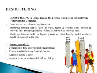 • DESHUTTERING in simple means, the process of removing the shuttering
(Formwork for Concrete).
• Order and method of removing formwork:
• Shuttering forming vertical faces of walls, beams & column sides should be
removed first. Shuttering forming soffit to slab should be removed next.
• Shuttering forming soffit to beams, girders or other heavily loaded members
should be removed in the end.
• Factors considerd :
• Concreting is done under normal circumstances
• Cement used is Ordinary Portland Cement
• Adequate curing is done
• Ambient temperature is not fall below 15 degree
 
