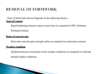 Time of formwork removal depends on the following factors :
Type of Cement
Rapid hardening cements require lesser time as compared to OPC (Ordinary
Portland Cement)
Ratio of concrete mix
Rich ratio concrete gain strength earlier as compared to weak ratio concrete.
Weather condition
Hydration process accelerates in hot weather conditions as compared to cold and
humid weather conditions.
 