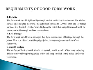 4. Rigidity
The formwork should rigid (stiff) enough so that deflection is minimum. For visible
surface in completed the work. the deflection limited to 1/300 of span and for hidden
surface, It is limited 1/150 of span. It should be noted that a rigid formwork will be
robust and stiff enough to allow repeated use.
5. Less leakage
The formwork should be so arranged that there is minimum of leakage through the
joints. This is achieved providing tight joints between adjacent sections of the
Formwork.
6. smooth surface
The surface of the formwork should be smooth, and it should afford easy stripping
This is achieved by applying crude oil or soft soap solution to the inside surface of
formwork.
 