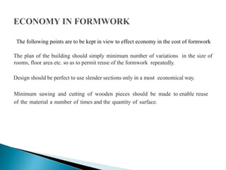 The following points are to be kept in view to effect economy in the cost of formwork
The plan of the building should simply minimum number of variations in the size of
rooms, floor area etc. so as to permit reuse of the formwork repeatedly.
Design should be perfect to use slender sections only in a most economical way.
Minimum sawing and cutting of wooden pieces should be made to enable reuse
of the material a number of times and the quantity of surface.
 