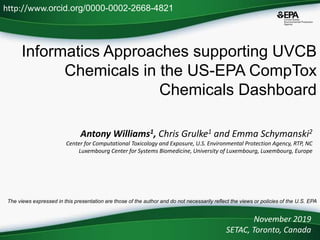 Informatics Approaches supporting UVCB
Chemicals in the US-EPA CompTox
Chemicals Dashboard
Antony Williams1, Chris Grulke1 and Emma Schymanski2
Center for Computational Toxicology and Exposure, U.S. Environmental Protection Agency, RTP, NC
Luxembourg Center for Systems Biomedicine, University of Luxembourg, Luxembourg, Europe
November 2019
SETAC, Toronto, Canada
http://www.orcid.org/0000-0002-2668-4821
The views expressed in this presentation are those of the author and do not necessarily reflect the views or policies of the U.S. EPA
 