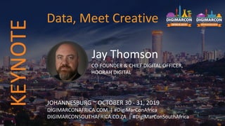 Jay Thomson
CO-FOUNDER & CHIEF DIGITAL OFFICER,
HOORAH DIGITAL
JOHANNESBURG ~ OCTOBER 30 - 31, 2019
DIGIMARCONAFRICA.COM | #DigiMarConAfrica
DIGIMARCONSOUTHAFRICA.CO.ZA | #DigiMarConSouthAfrica
Data, Meet CreativeKEYNOTE
 