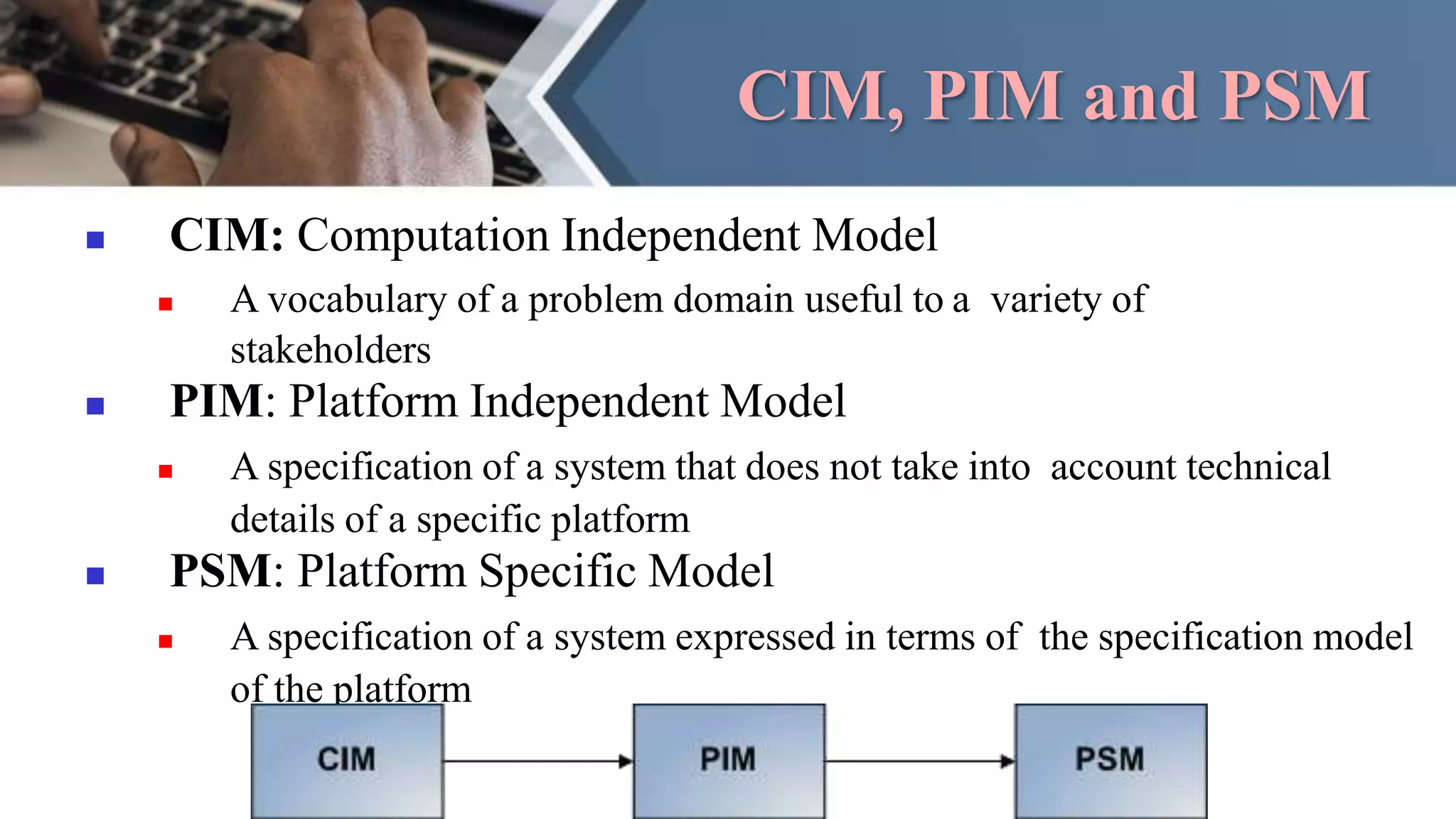 CIM, PIM and PSM
 CIM: Computation Independent Model
 A vocabulary of a problem domain useful to a variety of
stakeholders
 PIM: Platform Independent Model
 A specification of a system that does not take into account technical
details of a specific platform
 PSM: Platform Specific Model
 A specification of a system expressed in terms of the specification model
of the platform
 
