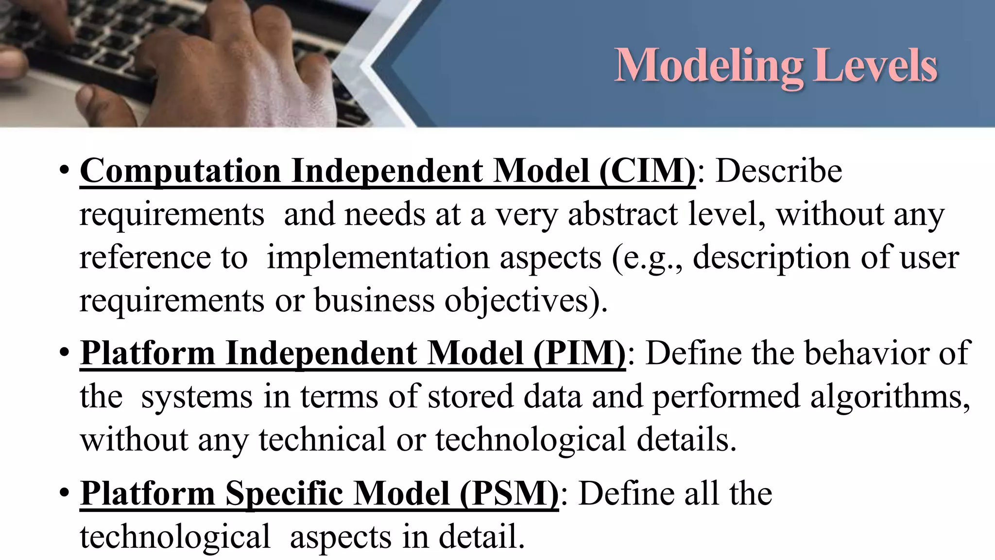ModelingLevels
• Computation Independent Model (CIM): Describe
requirements and needs at a very abstract level, without any
reference to implementation aspects (e.g., description of user
requirements or business objectives).
• Platform Independent Model (PIM): Define the behavior of
the systems in terms of stored data and performed algorithms,
without any technical or technological details.
• Platform Specific Model (PSM): Define all the
technological aspects in detail.
 