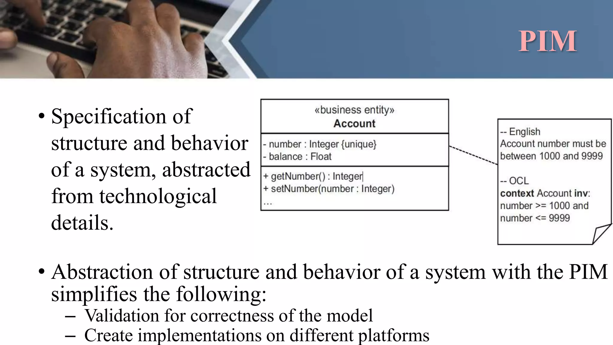 PIM
• Specification of
structure and behavior
of a system, abstracted
from technological
details.
• Abstraction of structure and behavior of a system with the PIM
simplifies the following:
– Validation for correctness of the model
– Create implementations on different platforms
 