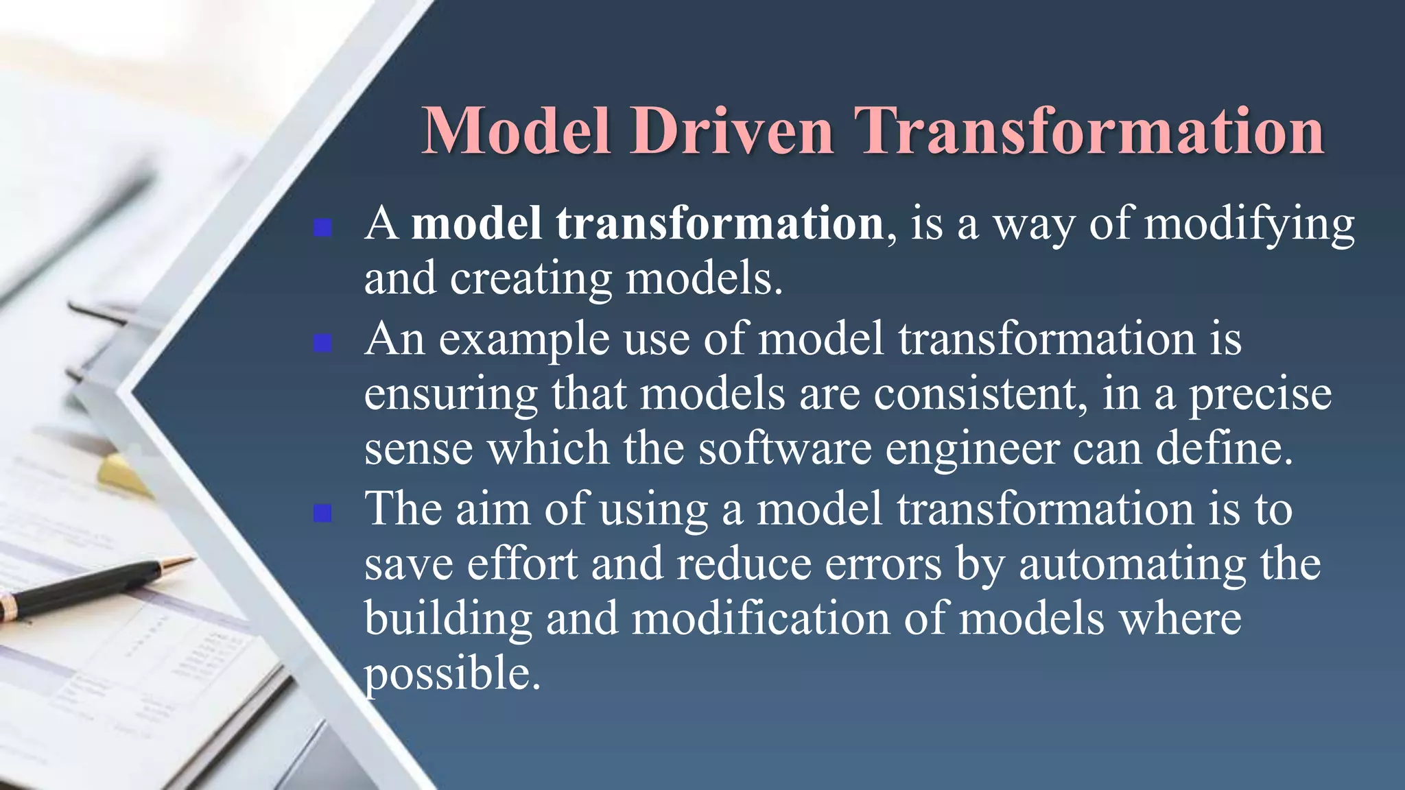 Model Driven Transformation
 A model transformation, is a way of modifying
and creating models.
 An example use of model transformation is
ensuring that models are consistent, in a precise
sense which the software engineer can define.
 The aim of using a model transformation is to
save effort and reduce errors by automating the
building and modification of models where
possible.
 