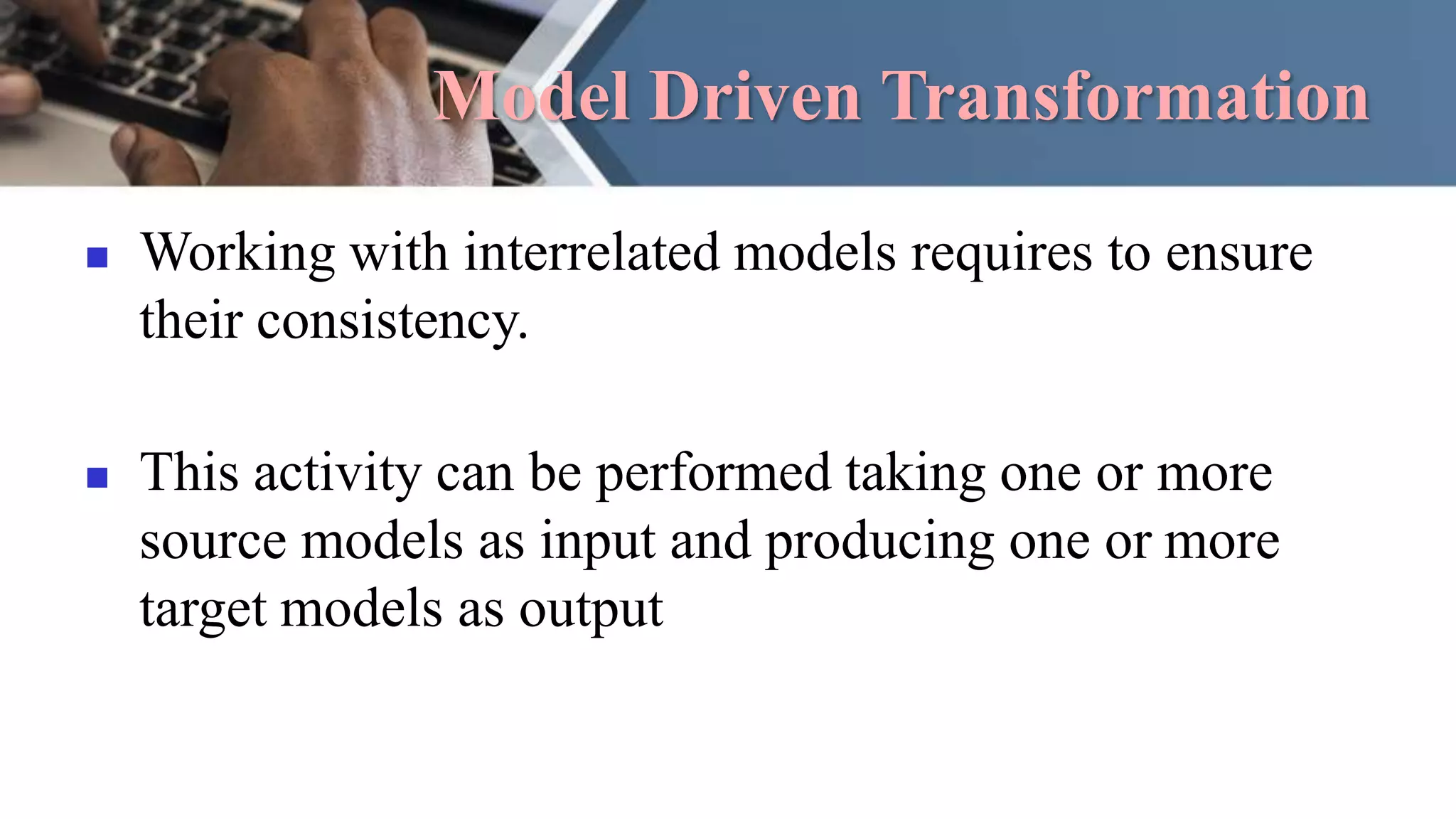 Model Driven Transformation
 Working with interrelated models requires to ensure
their consistency.
 This activity can be performed taking one or more
source models as input and producing one or more
target models as output
 