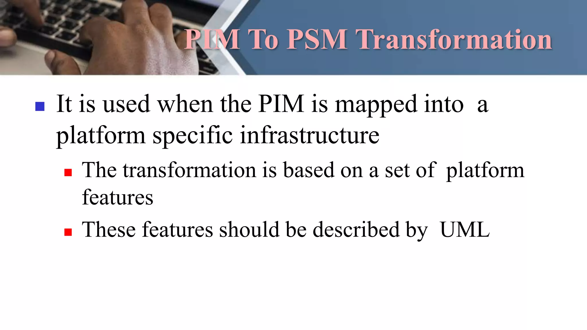 PIM To PSM Transformation
 It is used when the PIM is mapped into a
platform specific infrastructure
 The transformation is based on a set of platform
features
 These features should be described by UML
 
