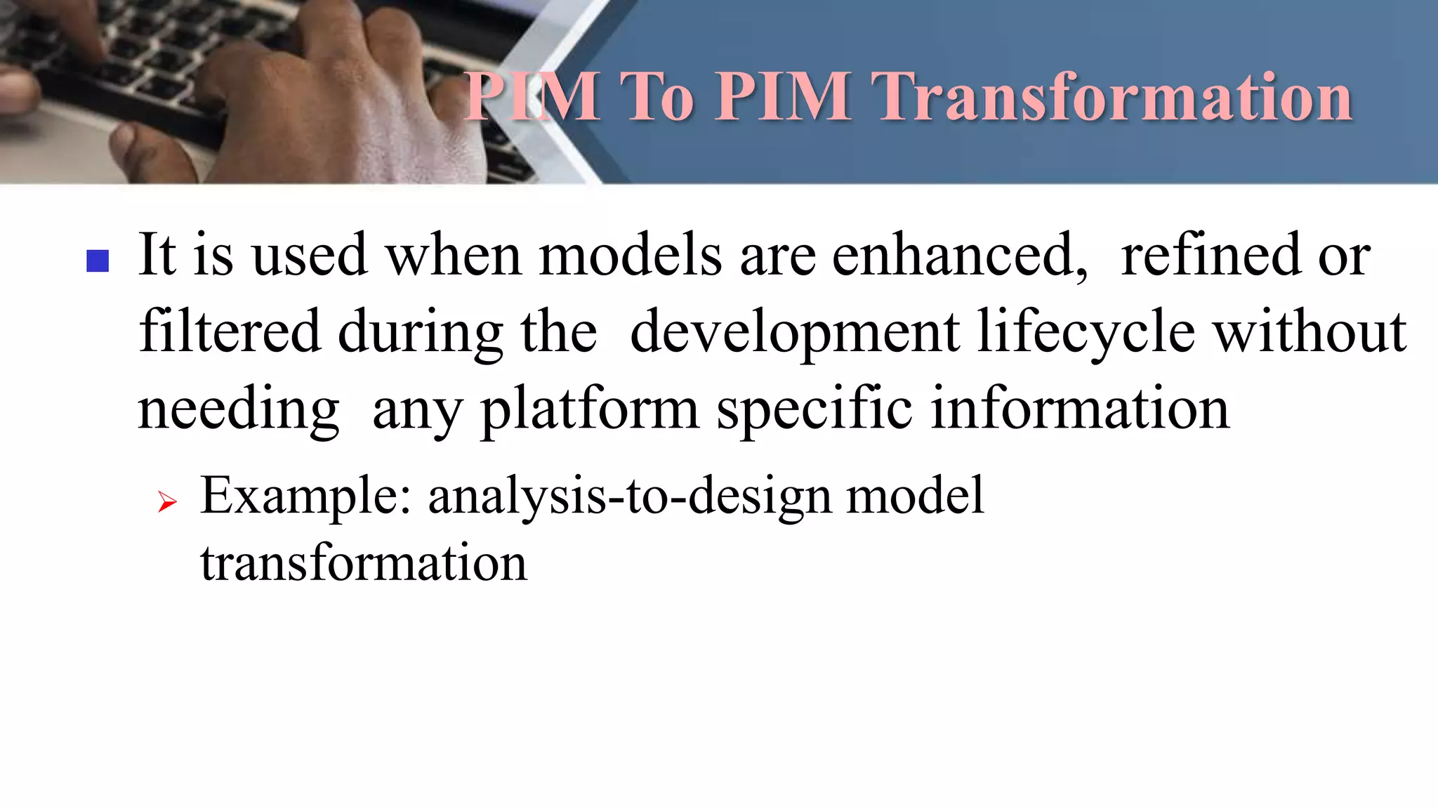PIM To PIM Transformation
 It is used when models are enhanced, refined or
filtered during the development lifecycle without
needing any platform specific information
 Example: analysis-to-design model
transformation
 