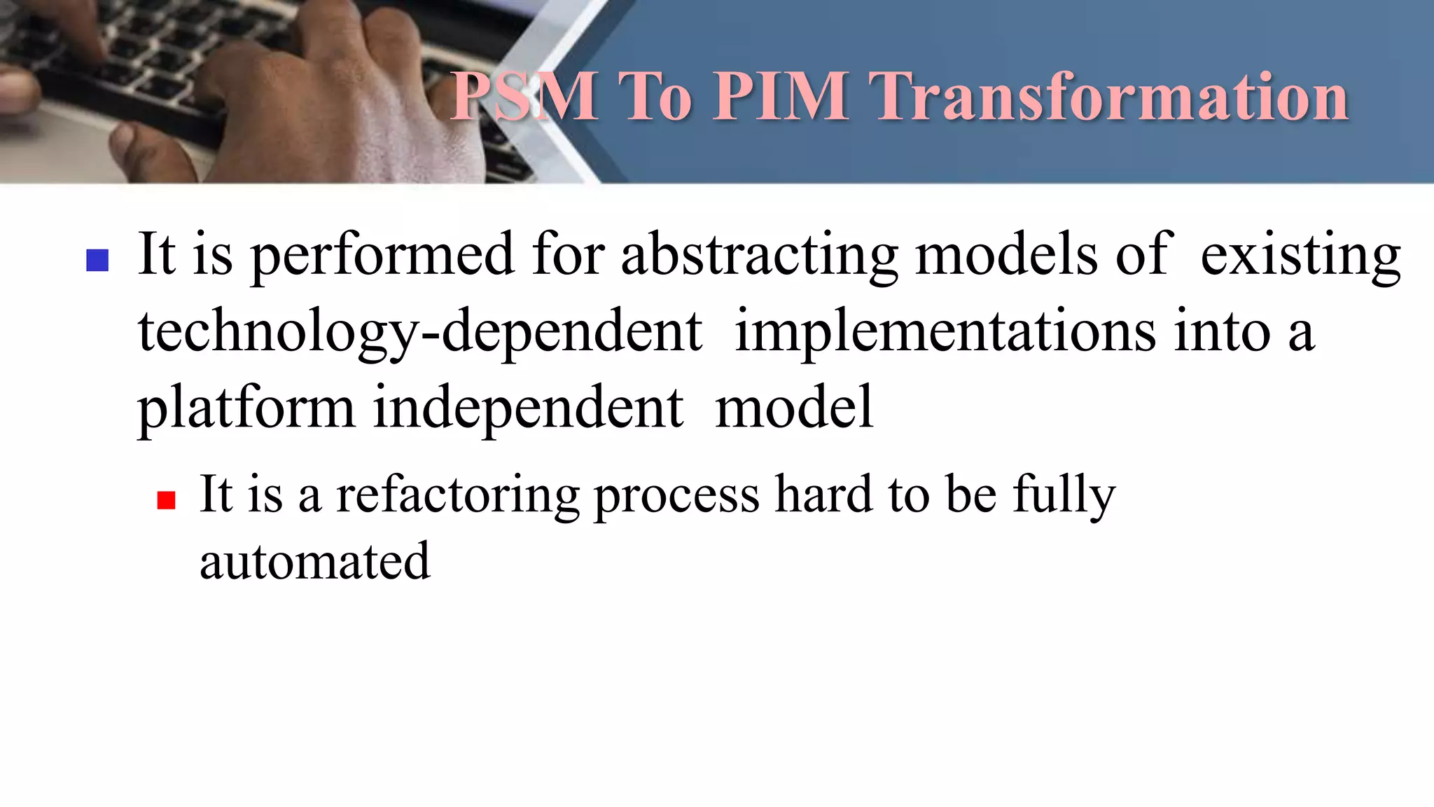 PSM To PIM Transformation
 It is performed for abstracting models of existing
technology-dependent implementations into a
platform independent model
 It is a refactoring process hard to be fully
automated
 