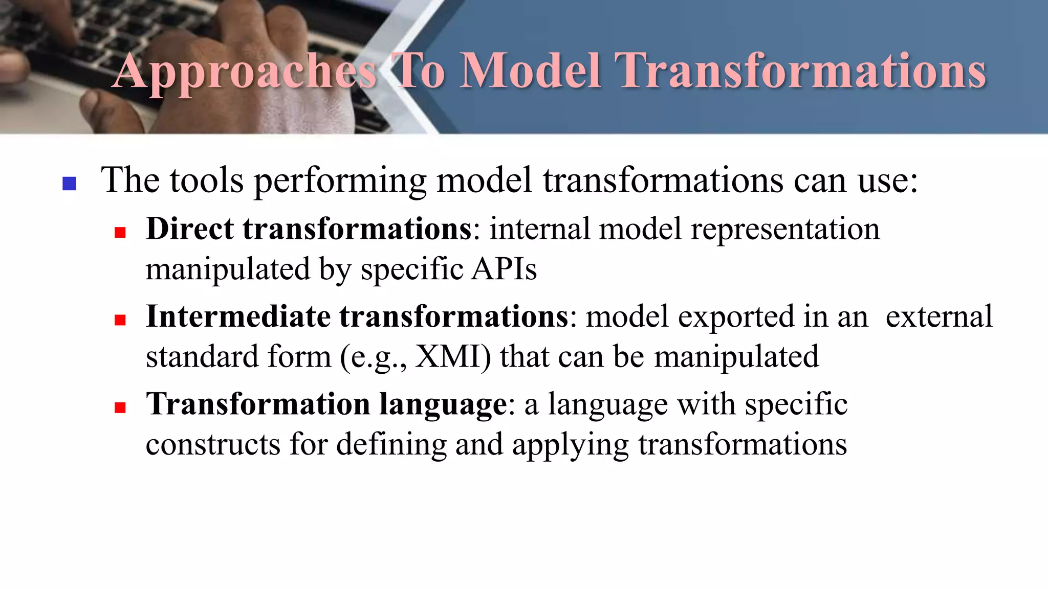 Approaches To Model Transformations
 The tools performing model transformations can use:
 Direct transformations: internal model representation
manipulated by specific APIs
 Intermediate transformations: model exported in an external
standard form (e.g., XMI) that can be manipulated
 Transformation language: a language with specific
constructs for defining and applying transformations
 