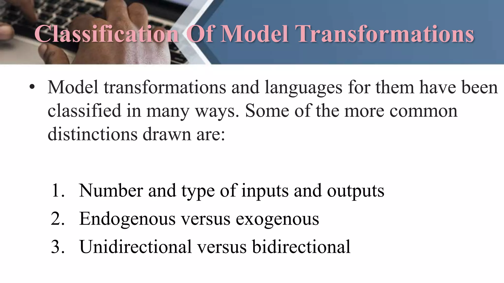 Classification Of Model Transformations
• Model transformations and languages for them have been
classified in many ways. Some of the more common
distinctions drawn are:
1. Number and type of inputs and outputs
2. Endogenous versus exogenous
3. Unidirectional versus bidirectional
 