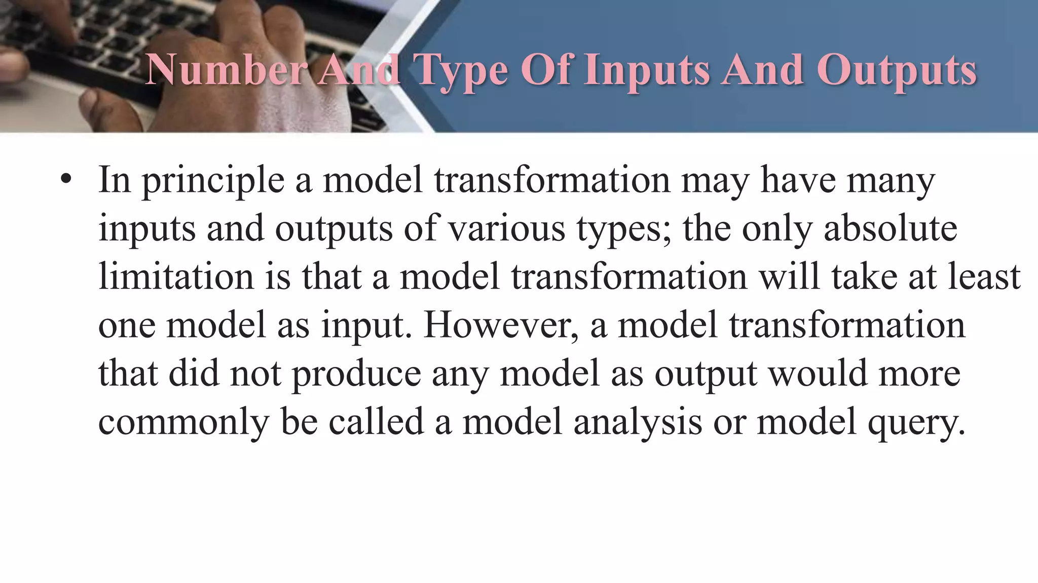 Number And Type Of Inputs And Outputs
• In principle a model transformation may have many
inputs and outputs of various types; the only absolute
limitation is that a model transformation will take at least
one model as input. However, a model transformation
that did not produce any model as output would more
commonly be called a model analysis or model query.
 