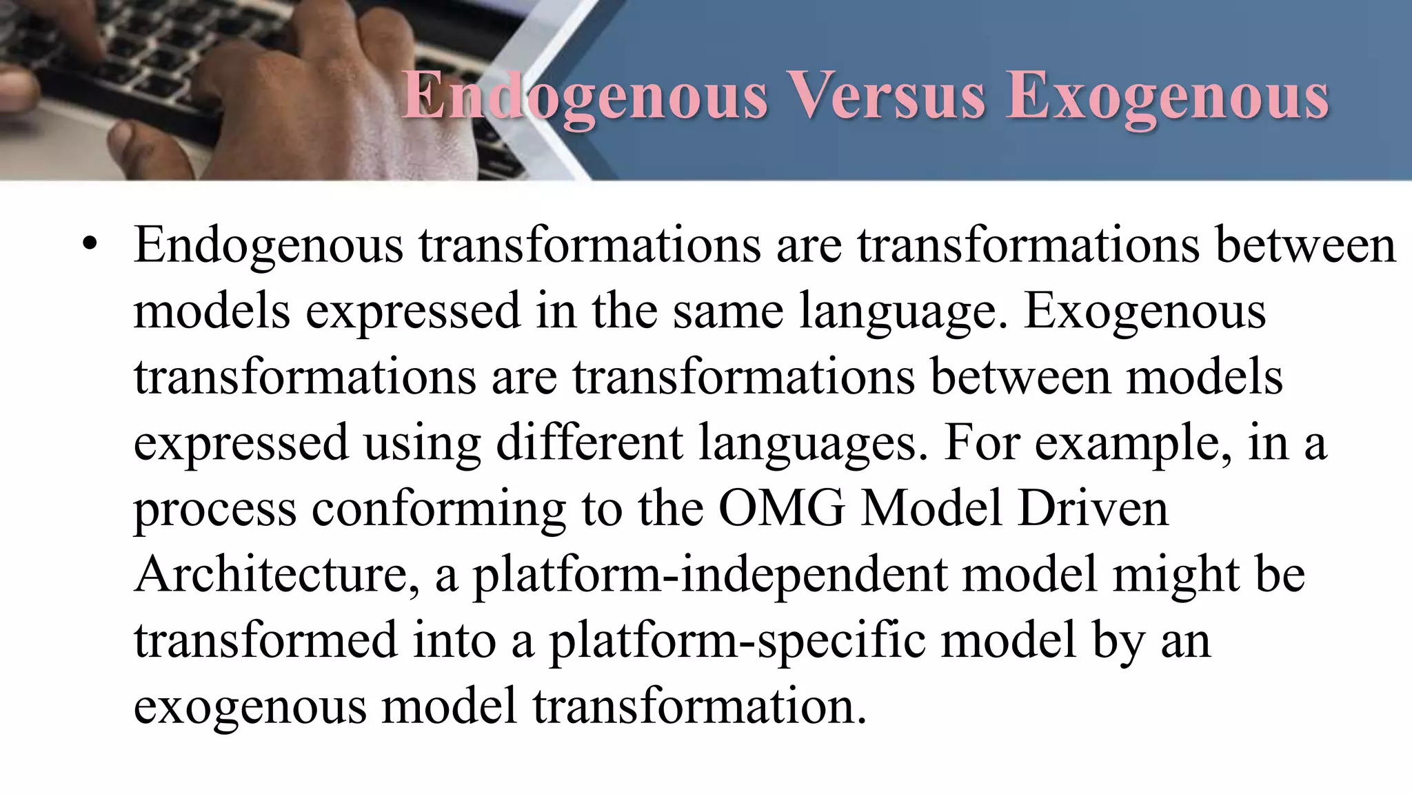 Endogenous Versus Exogenous
• Endogenous transformations are transformations between
models expressed in the same language. Exogenous
transformations are transformations between models
expressed using different languages. For example, in a
process conforming to the OMG Model Driven
Architecture, a platform-independent model might be
transformed into a platform-specific model by an
exogenous model transformation.
 