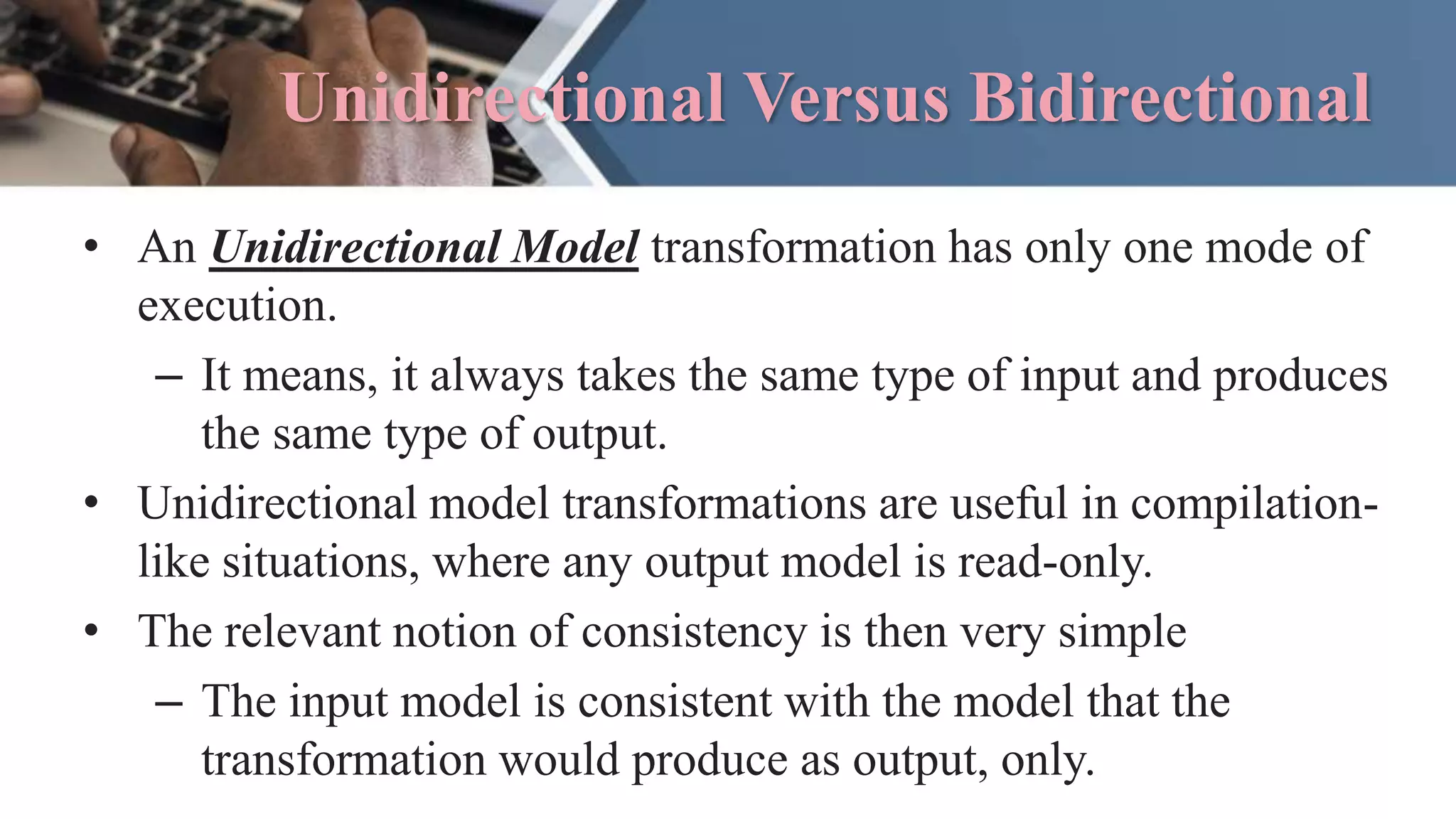 Unidirectional Versus Bidirectional
• An Unidirectional Model transformation has only one mode of
execution.
– It means, it always takes the same type of input and produces
the same type of output.
• Unidirectional model transformations are useful in compilation-
like situations, where any output model is read-only.
• The relevant notion of consistency is then very simple
– The input model is consistent with the model that the
transformation would produce as output, only.
 