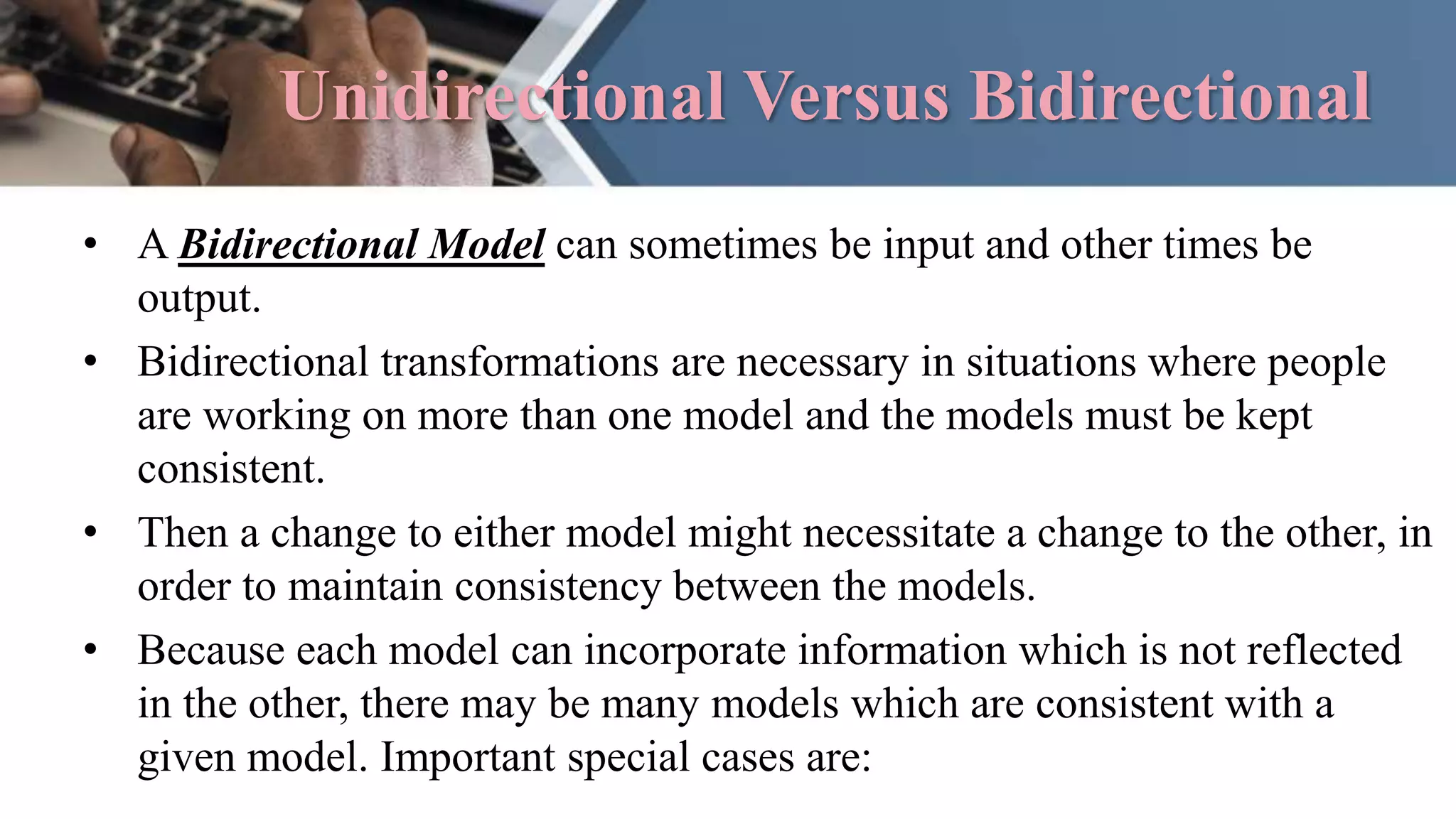 Unidirectional Versus Bidirectional
• A Bidirectional Model can sometimes be input and other times be
output.
• Bidirectional transformations are necessary in situations where people
are working on more than one model and the models must be kept
consistent.
• Then a change to either model might necessitate a change to the other, in
order to maintain consistency between the models.
• Because each model can incorporate information which is not reflected
in the other, there may be many models which are consistent with a
given model. Important special cases are:
 