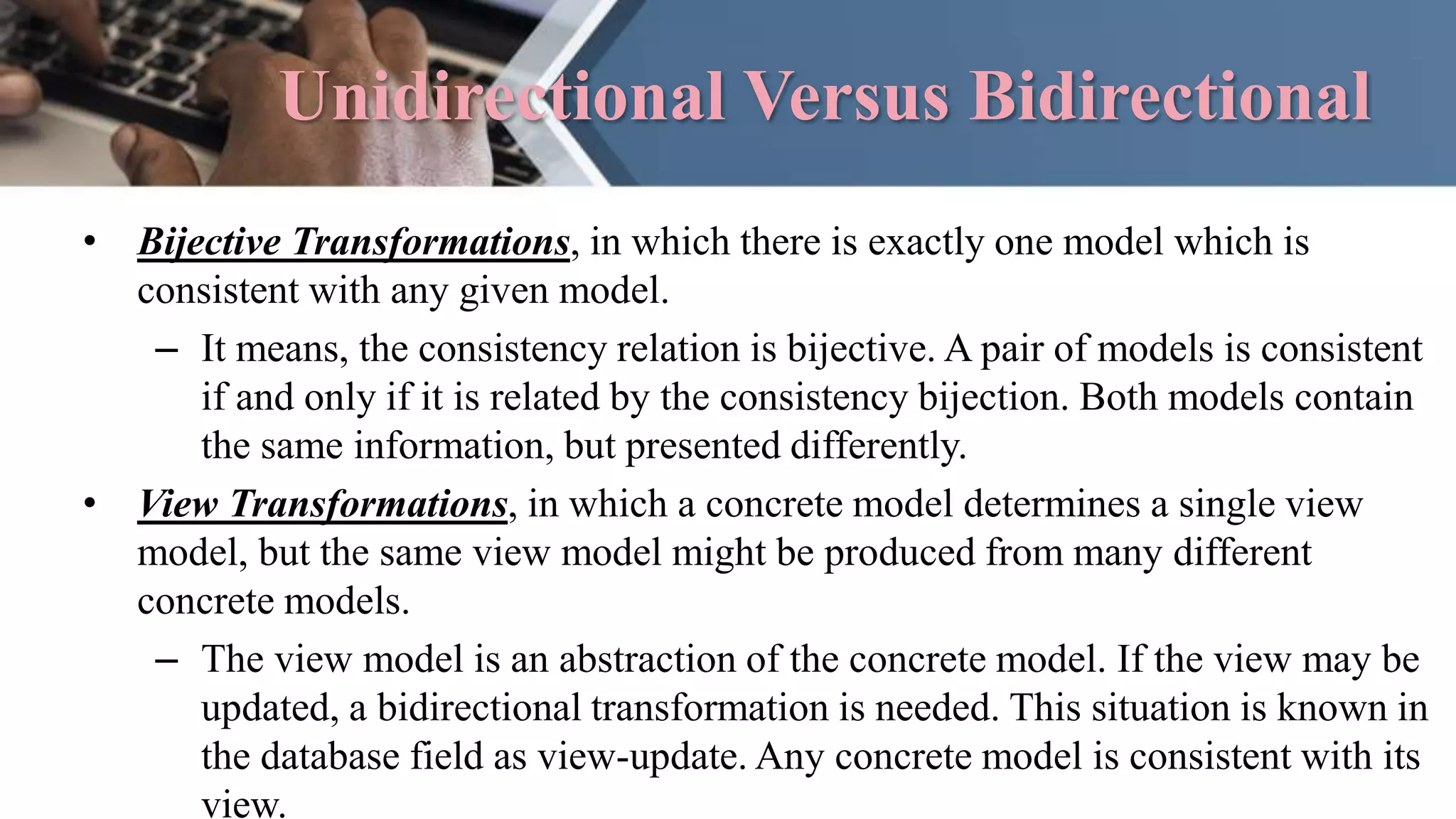 Unidirectional Versus Bidirectional
• Bijective Transformations, in which there is exactly one model which is
consistent with any given model.
– It means, the consistency relation is bijective. A pair of models is consistent
if and only if it is related by the consistency bijection. Both models contain
the same information, but presented differently.
• View Transformations, in which a concrete model determines a single view
model, but the same view model might be produced from many different
concrete models.
– The view model is an abstraction of the concrete model. If the view may be
updated, a bidirectional transformation is needed. This situation is known in
the database field as view-update. Any concrete model is consistent with its
view.
 