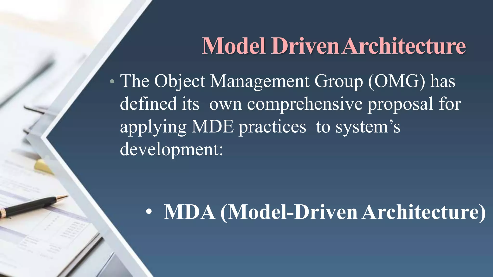 Model DrivenArchitecture
• The Object Management Group (OMG) has
defined its own comprehensive proposal for
applying MDE practices to system’s
development:
• MDA (Model-DrivenArchitecture)
 