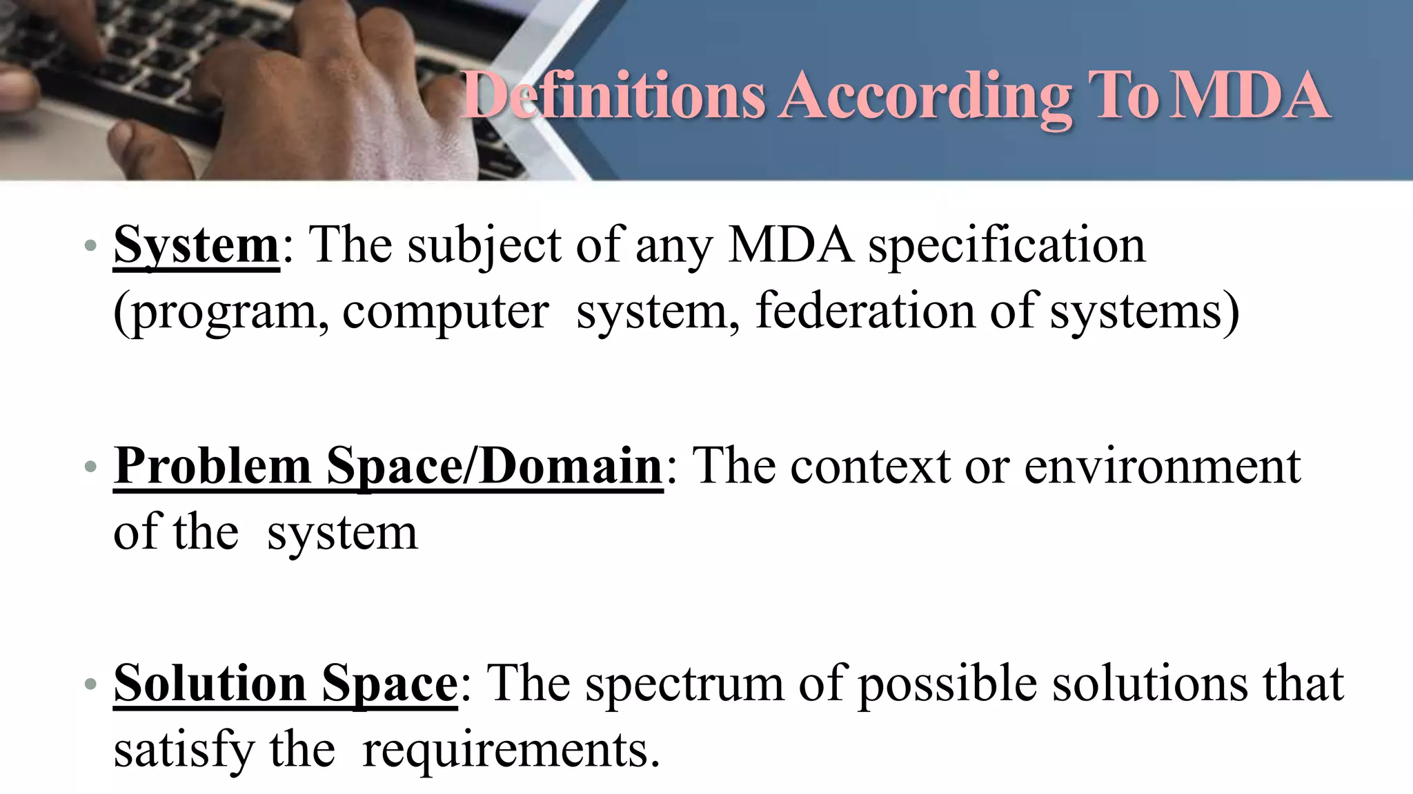 DefinitionsAccording ToMDA
• System: The subject of any MDA specification
(program, computer system, federation of systems)
• Problem Space/Domain: The context or environment
of the system
• Solution Space: The spectrum of possible solutions that
satisfy the requirements.
 