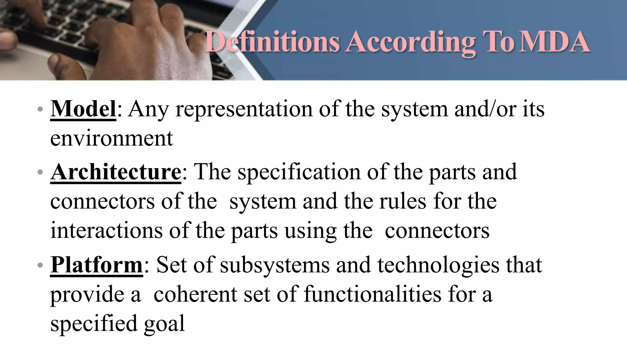 DefinitionsAccording ToMDA
• Model: Any representation of the system and/or its
environment
• Architecture: The specification of the parts and
connectors of the system and the rules for the
interactions of the parts using the connectors
• Platform: Set of subsystems and technologies that
provide a coherent set of functionalities for a
specified goal
 