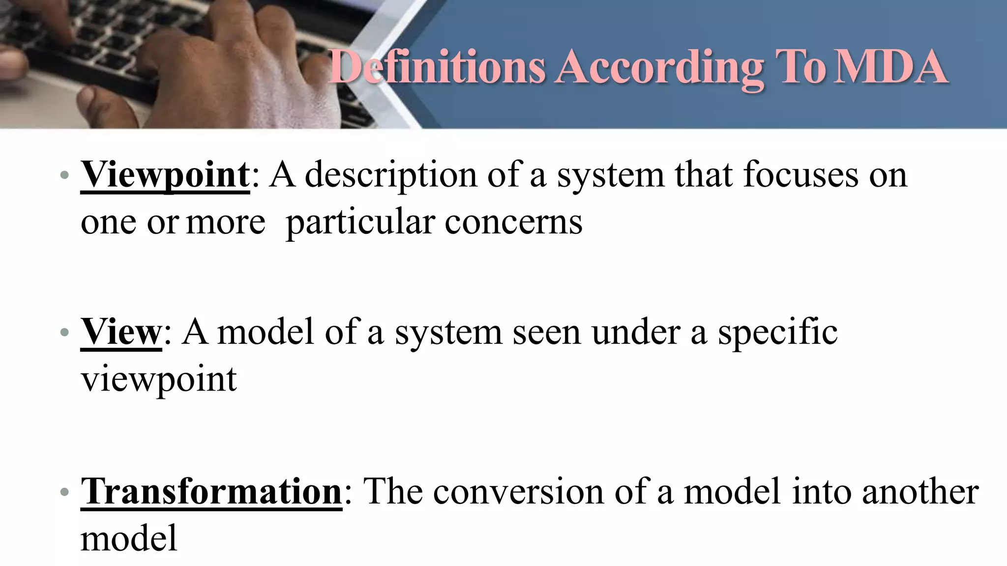DefinitionsAccording ToMDA
• Viewpoint: A description of a system that focuses on
one or more particular concerns
• View: A model of a system seen under a specific
viewpoint
• Transformation: The conversion of a model into another
model
 