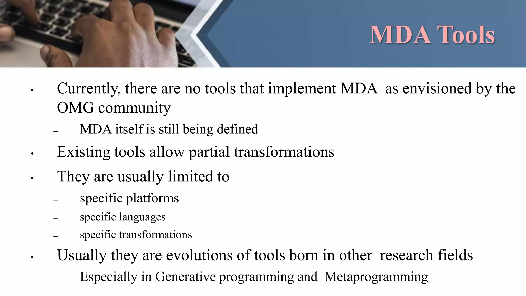 MDA Tools
• Currently, there are no tools that implement MDA as envisioned by the
OMG community
– MDA itself is still being defined
• Existing tools allow partial transformations
• They are usually limited to
– specific platforms
– specific languages
– specific transformations
• Usually they are evolutions of tools born in other research fields
– Especially in Generative programming and Metaprogramming
 