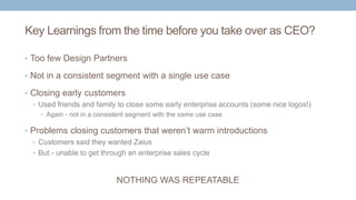 Key Learnings from the time before you take over as CEO?
• Too few Design Partners
• Not in a consistent segment with a single use case
• Closing early customers
• Used friends and family to close some early enterprise accounts (some nice logos!)
• Again - not in a consistent segment with the same use case
• Problems closing customers that weren’t warm introductions
• Customers said they wanted Zaius
• But - unable to get through an enterprise sales cycle
NOTHING WAS REPEATABLE
 