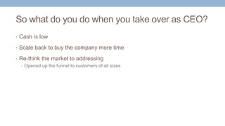 So what do you do when you take over as CEO?
• Cash is low
• Scale back to buy the company more time
• Re-think the market to addressing
• Opened up the funnel to customers of all sizes
 