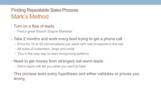 Finding Repeatable Sales Process
Mark’s Method
• Turn on a flow of leads
• Find a great Search Engine Marketer
• Take 2 months and work every lead trying to get a phone call
• Drive for 15 to 20 conversations per week with real prospects in the raw
• All sizes of customers, large and small
• This is the only way to start recognizing patterns
• Need to get money from strangers not warm leads
• Warm leads will tell you what you want to hear
• This process tests every hypothesis and either validates or proves you
wrong
 