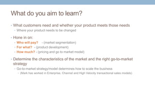 What do you aim to learn?
• What customers need and whether your product meets those needs
• Where your product needs to be changed
• Hone in on:
• Who will pay? - (market segmentation)
• For what? - (product development)
• How much? - (pricing and go to market model)
• Determine the characteristics of the market and the right go-to-market
strategy
• Go-to-market strategy/model determines how to scale the business
• (Mark has worked in Enterprise, Channel and High Velocity transactional sales models)
 