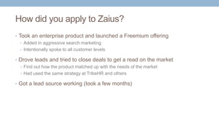 How did you apply to Zaius?
• Took an enterprise product and launched a Freemium offering
• Added in aggressive search marketing
• Intentionally spoke to all customer levels
• Drove leads and tried to close deals to get a read on the market
• Find out how the product matched up with the needs of the market
• Had used the same strategy at TribeHR and others
• Got a lead source working (took a few months)
 