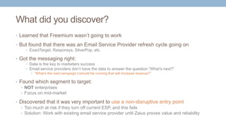 What did you discover?
• Learned that Freemium wasn’t going to work
• But found that there was an Email Service Provider refresh cycle going on
• ExactTarget, Responsys, SilverPop, etc.
• Got the messaging right:
• Data is the key to marketers success
• Email service providers don’t have the data to answer the question “What’s next?”
• “What’s the next campaign I should be running that will increase revenue?”
• Found which segment to target:
• NOT enterprises
• Focus on mid-market
• Discovered that it was very important to use a non-disruptive entry point
• Too much at risk if they turn off current ESP, and this fails
• Solution: Work with existing email service provider until Zaius proves value and reliability
 