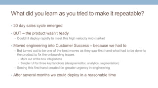 What did you learn as you tried to make it repeatable?
• 30 day sales cycle emerged
• BUT – the product wasn’t ready
• Couldn’t deploy rapidly to meet this high velocity mid-market
• Moved engineering into Customer Success – because we had to
• But turned out to be one of the best moves as they saw first hand what had to be done to
the product to fix the onboarding issues
• More out of the box integrations
• Simpler UI for three key functions (designer/editor, analytics, segmentation)
• Seeing this first hand created far greater urgency in engineering
• After several months we could deploy in a reasonable time
 