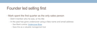 Founder led selling first
• Mark spent the first quarter as the only sales person
• Didn’t mention who he was, or his title
• In the past has gone undercover using a fake name and email address
• See Mark’s article: Undercover Boss
• Sees this as a valuable management tool
 