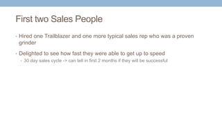 First two Sales People
• Hired one Trailblazer and one more typical sales rep who was a proven
grinder
• Delighted to see how fast they were able to get up to speed
• 30 day sales cycle -> can tell in first 2 months if they will be successful
 