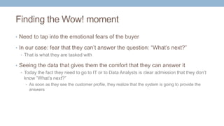 Finding the Wow! moment
• Need to tap into the emotional fears of the buyer
• In our case: fear that they can’t answer the question: “What’s next?”
• That is what they are tasked with
• Seeing the data that gives them the comfort that they can answer it
• Today the fact they need to go to IT or to Data Analysts is clear admission that they don’t
know ”What’s next?”
• As soon as they see the customer profile, they realize that the system is going to provide the
answers
 