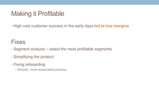 Making it Profitable
• High cost customer success in the early days led to low margins
• Segment analysis – select the most profitable segments
• Simplifying the product
• Fixing onboarding
• Simpler, more automated process
Fixes
 