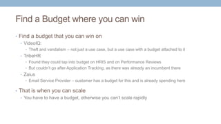 Find a Budget where you can win
• Find a budget that you can win on
• VideoIQ:
• Theft and vandalism – not just a use case, but a use case with a budget attached to it
• TribeHR
• Found they could tap into budget on HRIS and on Performance Reviews
• But couldn’t go after Application Tracking, as there was already an incumbent there
• Zaius
• Email Service Provider – customer has a budget for this and is already spending here
• That is when you can scale
• You have to have a budget, otherwise you can’t scale rapidly
 