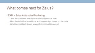 What comes next for Zaius?
• ZAM – Zaius Automated Marketing
• Tells the customer exactly what campaign to run next
• Gets the individual email tone and content right based on the data
• What is most likely to get a specific individual to convert
 