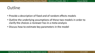 Saudi Board of Preventive Medicine, Riyadh Ministry of Health, KSA Lecture 06/10
Dr. S. A. Rizwan, M.D.Demystifying statistics series: Meta-analysis course
Outline
• Provide a description of fixed and of random effects models
• Outline the underlying assumptions of these two models in order to
clarify the choices a reviewer has in a meta-analysis
• Discuss how to estimate key parameters in the model
25.11.2019 2
 