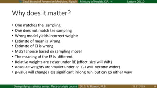 Saudi Board of Preventive Medicine, Riyadh Ministry of Health, KSA Lecture 06/10
Dr. S. A. Rizwan, M.D.Demystifying statistics series: Meta-analysis course
Why does it matter?
• One matches the sampling
• One does not match the sampling
• Wrong model yields incorrect weights
• Estimate of mean is wrong
• Estimate of CI is wrong
• MUST choose based on sampling model
• The meaning of the ES is different
• Relative weights are closer under RE (effect size will shift)
• Absolute weights are smaller under RE (CI will become wider)
• p-value will change (less significant in long run but can go either way)
25.11.2019 28
 