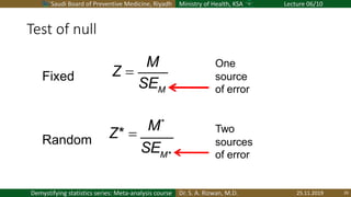 Saudi Board of Preventive Medicine, Riyadh Ministry of Health, KSA Lecture 06/10
Dr. S. A. Rizwan, M.D.Demystifying statistics series: Meta-analysis course
Test of null
25.11.2019 29
M
M
Z =
SE
M*
M*
Z* =
SE
Fixed
Random
Two
sources
of error
One
source
of error
 