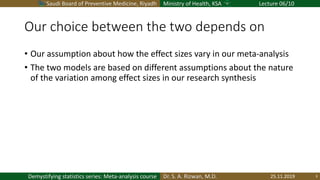 Saudi Board of Preventive Medicine, Riyadh Ministry of Health, KSA Lecture 06/10
Dr. S. A. Rizwan, M.D.Demystifying statistics series: Meta-analysis course
Our choice between the two depends on
• Our assumption about how the effect sizes vary in our meta-analysis
• The two models are based on different assumptions about the nature
of the variation among effect sizes in our research synthesis
25.11.2019 3
 