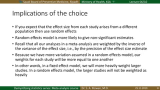 Saudi Board of Preventive Medicine, Riyadh Ministry of Health, KSA Lecture 06/10
Dr. S. A. Rizwan, M.D.Demystifying statistics series: Meta-analysis course
Implications of the choice
• If you expect that the effect size from each study arises from a different
population then use random effects
• Random effects model is more likely to give non-significant estimates
• Recall that all our analyses in a meta-analysis are weighted by the inverse of
the variance of the effect size, i.e., by the precision of the effect size estimate
• Because we have more variation assumed in a random effects model, our
weights for each study will be more equal to one another
• In other words, in a fixed effect model, we will more heavily weight larger
studies. In a random effects model, the larger studies will not be weighted as
heavily
25.11.2019 30
 