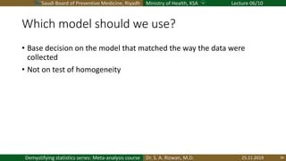 Saudi Board of Preventive Medicine, Riyadh Ministry of Health, KSA Lecture 06/10
Dr. S. A. Rizwan, M.D.Demystifying statistics series: Meta-analysis course
Which model should we use?
• Base decision on the model that matched the way the data were
collected
• Not on test of homogeneity
25.11.2019 34
 